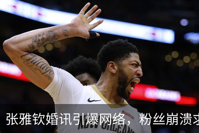 张雅钦婚讯引爆网络，粉丝崩溃求心理热线